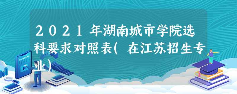 2021年湖南城市学院选科要求对照表(在江苏招生专业) 2021年湖南城市学院选科要求对照表(在江苏招生专业)