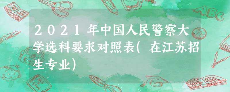 2021年中国人民警察大学选科要求对照表(在江苏招生专业) 2021年中国人民警察大学选科要求对照表(在江苏招生专业)