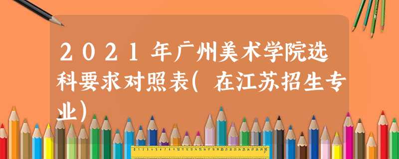 2021年广州美术学院选科要求对照表(在江苏招生专业) 2021年广州美术学院选科要求对照表(在江苏招生专业)