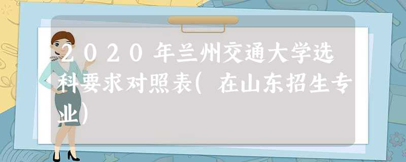 2020年兰州交通大学选科要求对照表(在山东招生专业) 2020年兰州交通大学选科要求对照表(在山东招生专业)