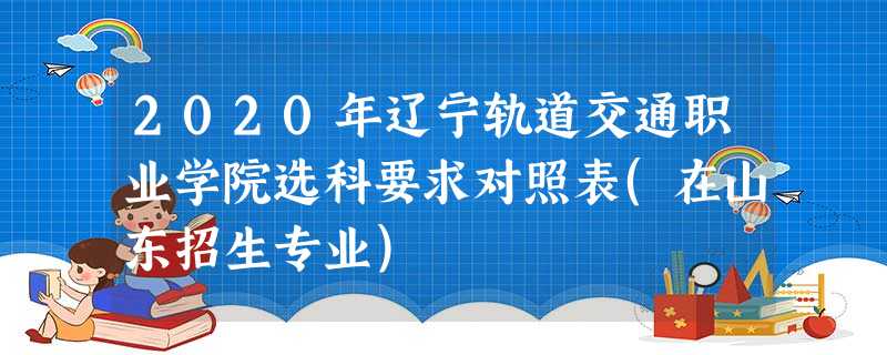 2020年辽宁轨道交通职业学院选科要求对照表(在山东招生专业) 2020年辽宁轨道交通职业学院选科要求对照表(在山东招生专业)
