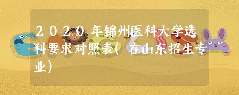 2020年锦州医科大学选科要求对照表(在山东招生专业) 2020年锦州医科大学选科要求对照表(在山东招生专业)