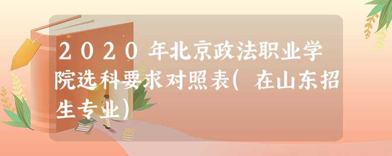2020年北京政法职业学院选科要求对照表(在山东招生专业) 2020年北京政法职业学院选科要求对照表(在山东招生专业)