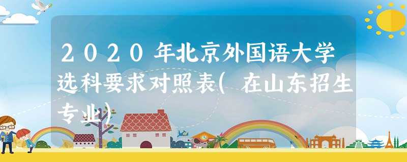 2020年北京外国语大学选科要求对照表(在山东招生专业) 2020年北京外国语大学选科要求对照表(在山东招生专业)