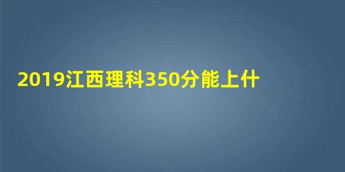 2019江西理科350分能上什么大学? 2019江西理科350分能上什么大学?