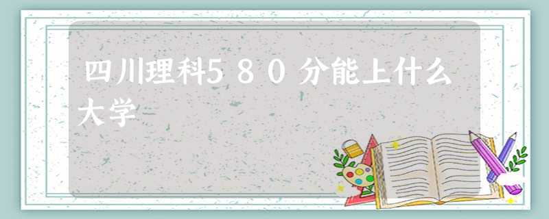 四川理科580分能上什么大学 四川理科580分能上什么大学