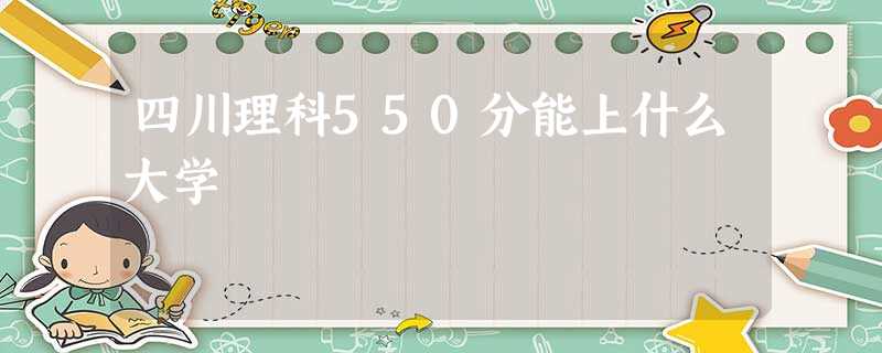 四川理科550分能上什么大学 四川理科550分能上什么大学