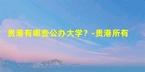 贵港有哪些公办大学?-贵港所有的公办大学名单汇总(1所) 贵港有哪些公办大学?-贵港所有的公办大学名单汇总(1所)