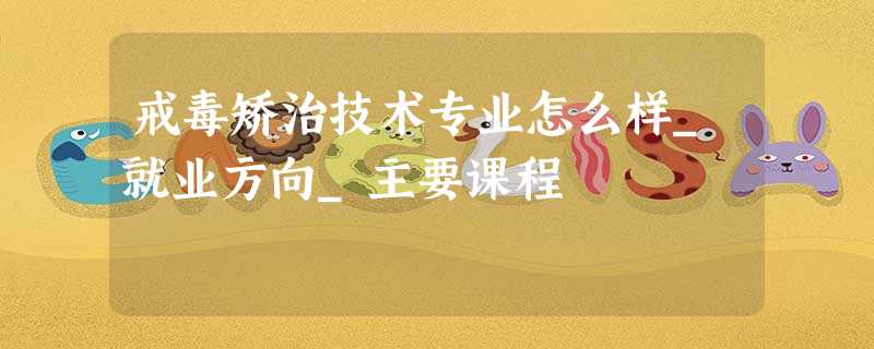 戒毒矫治技术专业怎么样_就业方向_主要课程 戒毒矫治技术专业怎么样_就业方向_主要课程