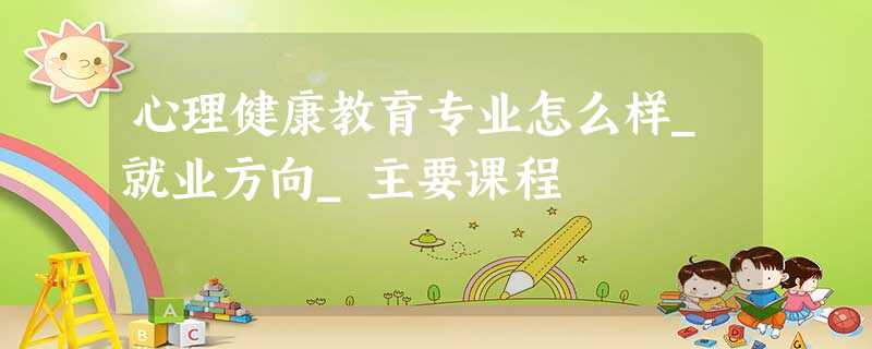 心理健康教育专业怎么样_就业方向_主要课程 心理健康教育专业怎么样_就业方向_主要课程