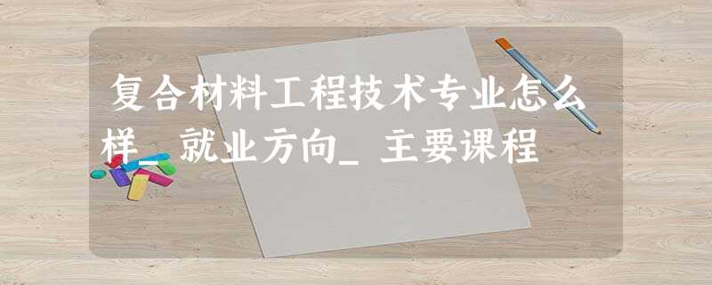 复合材料工程技术专业怎么样_就业方向_主要课程 复合材料工程技术专业怎么样_就业方向_主要课程
