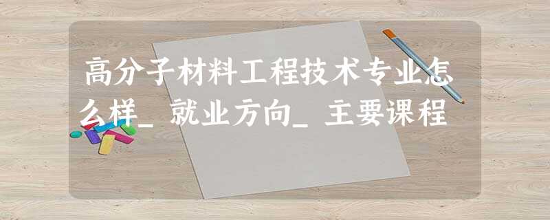 高分子材料工程技术专业怎么样_就业方向_主要课程 高分子材料工程技术专业怎么样_就业方向_主要课程