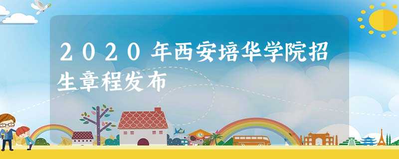 2020年西安培华学院招生章程发布 2020年西安培华学院招生章程发布