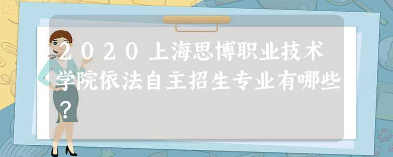 2020上海思博职业技术学院依法自主招生专业有哪些? 2020上海思博职业技术学院依法自主招生专业有哪些?