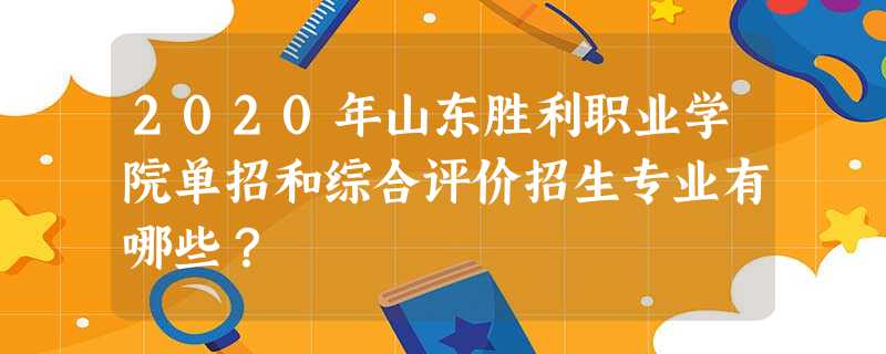 2020年山东胜利职业学院单招和综合评价招生专业有哪些? 2020年山东胜利职业学院单招和综合评价招生专业有哪些?