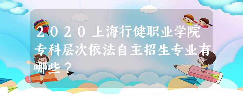 2020上海行健职业学院专科层次依法自主招生专业有哪些? 2020上海行健职业学院专科层次依法自主招生专业有哪些?