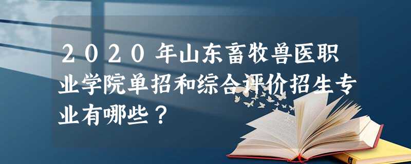 2020年山东畜牧兽医职业学院单招和综合评价招生专业有哪些? 2020年山东畜牧兽医职业学院单招和综合评价招生专业有哪些?