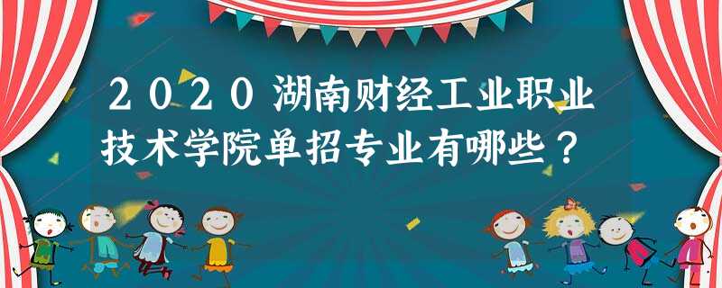 2020湖南财经工业职业技术学院单招专业有哪些? 2020湖南财经工业职业技术学院单招专业有哪些?