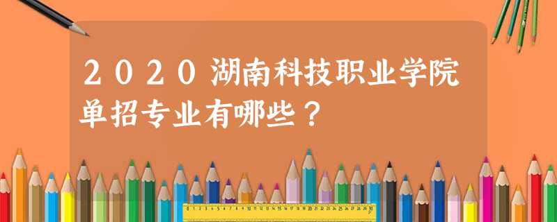 2020湖南科技职业学院单招专业有哪些? 2020湖南科技职业学院单招专业有哪些?
