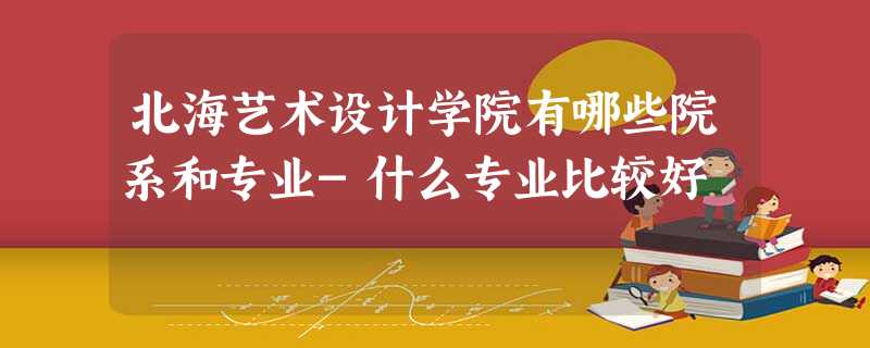 北海艺术设计学院有哪些院系和专业-什么专业比较好 北海艺术设计学院有哪些院系和专业-什么专业比较好