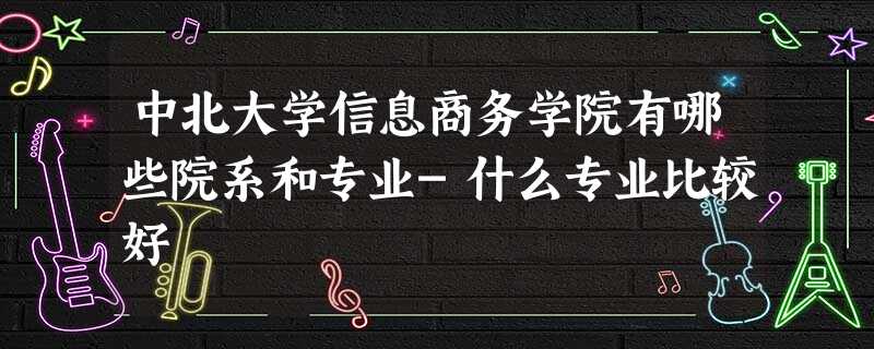 中北大学信息商务学院有哪些院系和专业-什么专业比较好 中北大学信息商务学院有哪些院系和专业-什么专业比较好