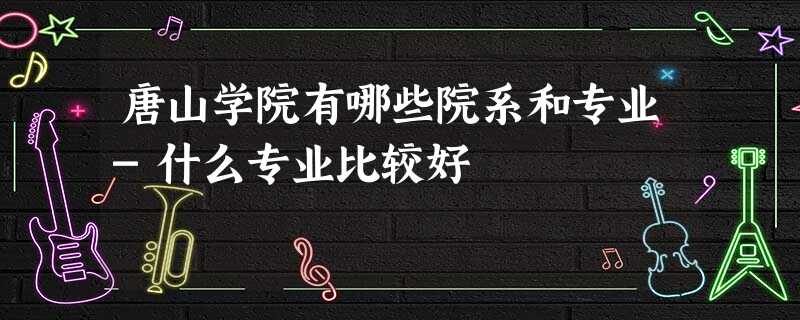 唐山学院有哪些院系和专业-什么专业比较好 唐山学院有哪些院系和专业-什么专业比较好