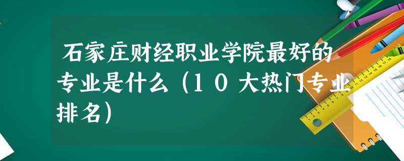 石家庄财经职业学院最好的专业是什么(10大热门专业排名) 石家庄财经职业学院最好的专业是什么(10大热门专业排名)