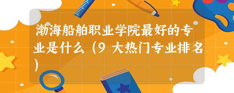 渤海船舶职业学院最好的专业是什么(9大热门专业排名) 渤海船舶职业学院最好的专业是什么(9大热门专业排名)
