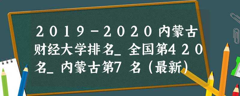 2019-2020内蒙古财经大学排名_全国第420名_内蒙古第7名(最新) 2019-2020内蒙古财经大学排名_全国第420名_内蒙古第7名(最新)