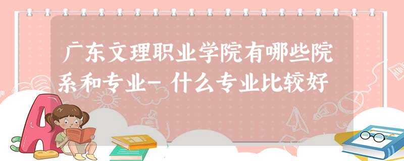 广东文理职业学院有哪些院系和专业-什么专业比较好 广东文理职业学院有哪些院系和专业-什么专业比较好