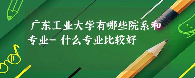 广东工业大学有哪些院系和专业-什么专业比较好 广东工业大学有哪些院系和专业-什么专业比较好