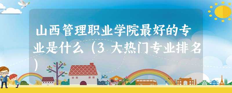 山西管理职业学院最好的专业是什么(3大热门专业排名) 山西管理职业学院最好的专业是什么(3大热门专业排名)