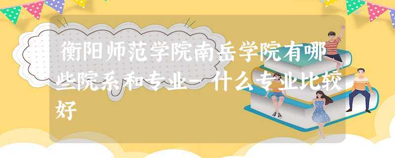 衡阳师范学院南岳学院有哪些院系和专业-什么专业比较好 衡阳师范学院南岳学院有哪些院系和专业-什么专业比较好