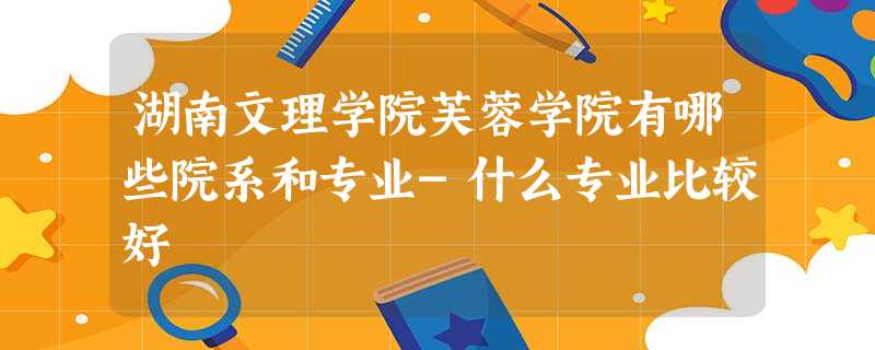 湖南文理学院芙蓉学院有哪些院系和专业-什么专业比较好 湖南文理学院芙蓉学院有哪些院系和专业-什么专业比较好
