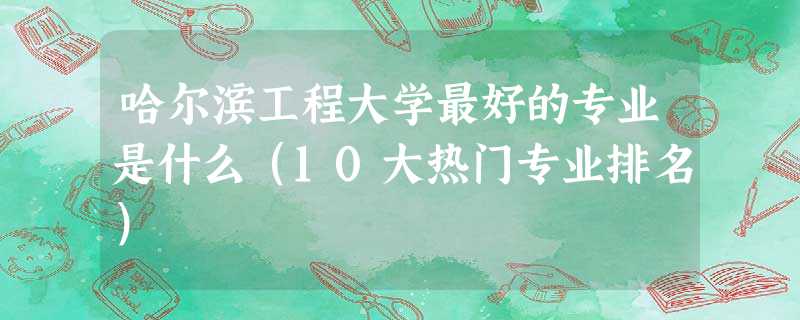 哈尔滨工程大学最好的专业是什么(10大热门专业排名) 哈尔滨工程大学最好的专业是什么(10大热门专业排名)