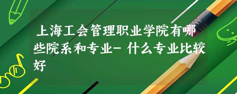上海工会管理职业学院有哪些院系和专业-什么专业比较好 上海工会管理职业学院有哪些院系和专业-什么专业比较好