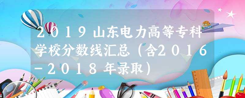 2019山东电力高等专科学校分数线汇总(含2016-2018年录取) 2019山东电力高等专科学校分数线汇总(含2016-2018年录取)
