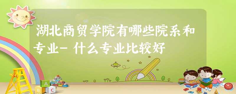 湖北商贸学院有哪些院系和专业-什么专业比较好 湖北商贸学院有哪些院系和专业-什么专业比较好