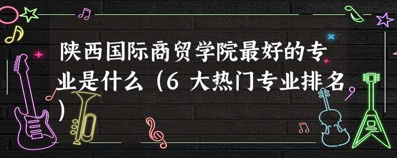 陕西国际商贸学院最好的专业是什么(6大热门专业排名) 陕西国际商贸学院最好的专业是什么(6大热门专业排名)