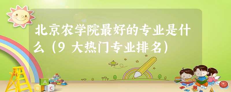 北京农学院最好的专业是什么(9大热门专业排名) 北京农学院最好的专业是什么(9大热门专业排名)