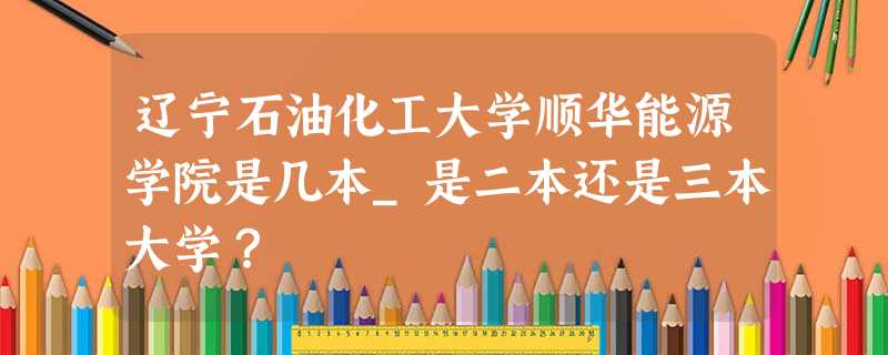 辽宁石油化工大学顺华能源学院是几本_是二本还是三本大学? 辽宁石油化工大学顺华能源学院是几本_是二本还是三本大学?