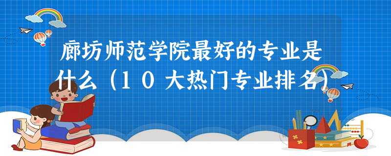 廊坊师范学院最好的专业是什么(10大热门专业排名) 廊坊师范学院最好的专业是什么(10大热门专业排名)
