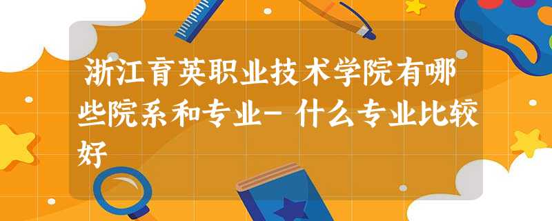 浙江育英职业技术学院有哪些院系和专业-什么专业比较好 浙江育英职业技术学院有哪些院系和专业-什么专业比较好