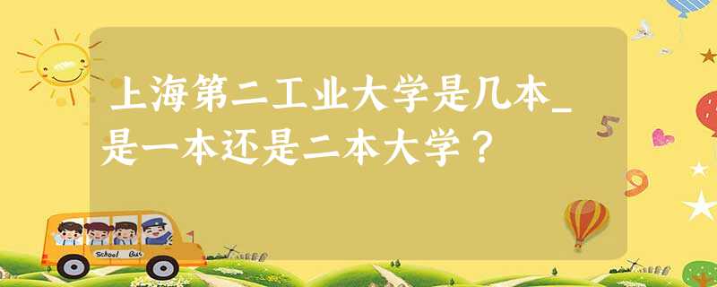 上海第二工业大学是几本_是一本还是二本大学? 上海第二工业大学是几本_是一本还是二本大学?