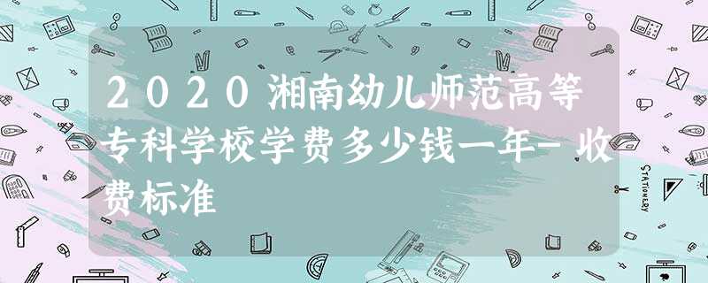 2020湘南幼儿师范高等专科学校学费多少钱一年-收费标准 2020湘南幼儿师范高等专科学校学费多少钱一年-收费标准