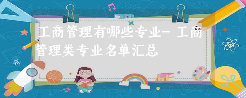 工商管理有哪些专业-工商管理类专业名单汇总 工商管理有哪些专业-工商管理类专业名单汇总