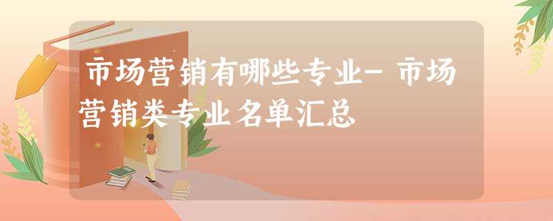市场营销有哪些专业-市场营销类专业名单汇总 市场营销有哪些专业-市场营销类专业名单汇总