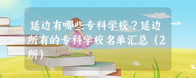 延边有哪些专科学校?延边所有的专科学校名单汇总(2所) 延边有哪些专科学校?延边所有的专科学校名单汇总(2所)