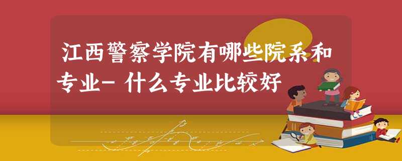 江西警察学院有哪些院系和专业-什么专业比较好 江西警察学院有哪些院系和专业-什么专业比较好