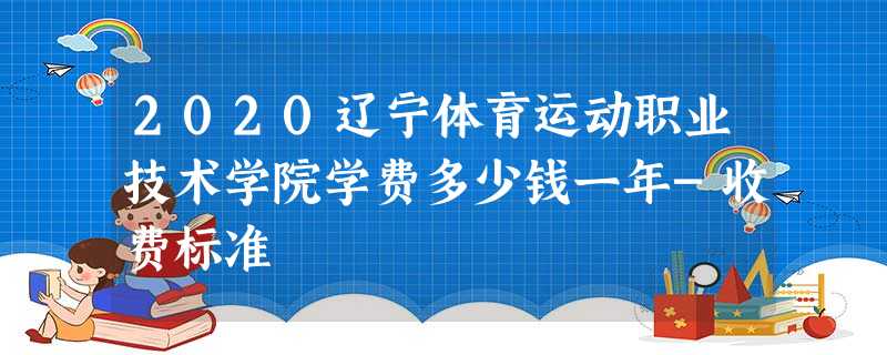 2020辽宁体育运动职业技术学院学费多少钱一年-收费标准 2020辽宁体育运动职业技术学院学费多少钱一年-收费标准